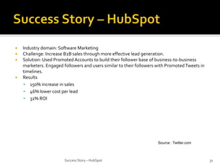 





Industry domain: Software Marketing
Challenge: Increase B2B sales through more effective lead generation.
Solution: Used Promoted Accounts to build their follower base of business-to-business
marketers. Engaged followers and users similar to their followers with Promoted Tweets in
timelines.
Results
 150% increase in sales
 46% lower cost per lead
 32% ROI

Source : Twitter.com

Success Story – HubSpot

31

 