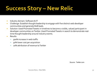 





Industry domain: Software & IT
Challenge: Establish thought leadership to engage with five distinct web developer
communities and generate B2B leads.
Solution: Used Promoted Tweets in timelines to become a visible, valued participant in
developer communities on Twitter. Used Promoted Tweets in search to demonstrate realtime thought leadership around industry events.
Results
 500% increase in web traffic
 50% lower cost per acquisition
 20% attribution of revenue to Twitter

Source : Twitter.com

Success Story – New Relic

32

 