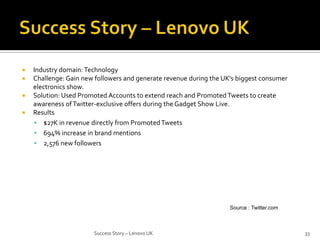 




Industry domain: Technology
Challenge: Gain new followers and generate revenue during the UK’s biggest consumer
electronics show.
Solution: Used Promoted Accounts to extend reach and Promoted Tweets to create
awareness of Twitter-exclusive offers during the Gadget Show Live.
Results
 $27K in revenue directly from Promoted Tweets
 694% increase in brand mentions
 2,576 new followers

Source : Twitter.com

Success Story – Lenovo UK

33

 