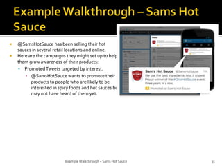 


@SamsHotSauce has been selling their hot
sauces in several retail locations and online.
Here are the campaigns they might set up to help
them grow awareness of their products:
 Promoted Tweets targeted by interest.
▪ @SamsHotSauce wants to promote their
products to people who are likely to be
interested in spicy foods and hot sauces but
may not have heard of them yet.

Example Walkthrough – Sams Hot Sauce

35

 