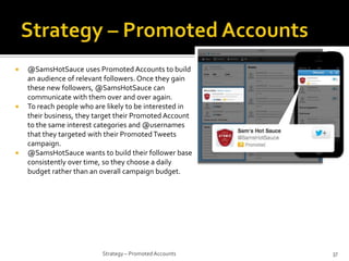 





@SamsHotSauce uses Promoted Accounts to build
an audience of relevant followers. Once they gain
these new followers, @SamsHotSauce can
communicate with them over and over again.
To reach people who are likely to be interested in
their business, they target their Promoted Account
to the same interest categories and @usernames
that they targeted with their Promoted Tweets
campaign.
@SamsHotSauce wants to build their follower base
consistently over time, so they choose a daily
budget rather than an overall campaign budget.

Strategy – Promoted Accounts

37

 