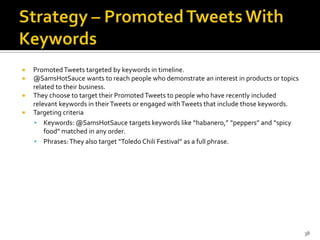 




Promoted Tweets targeted by keywords in timeline.
@SamsHotSauce wants to reach people who demonstrate an interest in products or topics
related to their business.
They choose to target their Promoted Tweets to people who have recently included
relevant keywords in their Tweets or engaged with Tweets that include those keywords.
Targeting criteria
 Keywords: @SamsHotSauce targets keywords like “habanero,” “peppers” and “spicy
food” matched in any order.
 Phrases: They also target “Toledo Chili Festival” as a full phrase.

38

 
