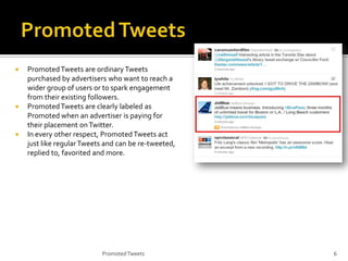 





Promoted Tweets are ordinary Tweets
purchased by advertisers who want to reach a
wider group of users or to spark engagement
from their existing followers.
Promoted Tweets are clearly labeled as
Promoted when an advertiser is paying for
their placement on Twitter.
In every other respect, Promoted Tweets act
just like regular Tweets and can be re-tweeted,
replied to, favorited and more.

Promoted Tweets

6

 