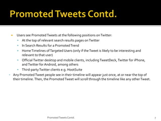 Users see Promoted Tweets at the following positions on Twitter:
 At the top of relevant search results pages on Twitter
 In Search Results for a Promoted Trend
 Home Timelines of Targeted Users (only if the Tweet is likely to be interesting and
relevant to that user)
 Official Twitter desktop and mobile clients, including TweetDeck, Twitter for iPhone,
and Twitter for Android, among others
 Third-party Twitter clients e.g. HootSuite
• Any Promoted Tweet people see in their timeline will appear just once, at or near the top of
their timeline. Then, the Promoted Tweet will scroll through the timeline like any other Tweet.


Promoted Tweets Contd.

7

 