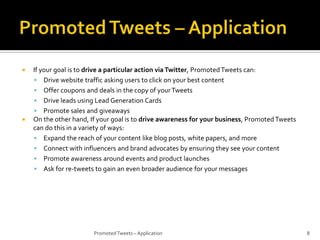 



If your goal is to drive a particular action via Twitter, Promoted Tweets can:
 Drive website traffic asking users to click on your best content
 Offer coupons and deals in the copy of your Tweets
 Drive leads using Lead Generation Cards
 Promote sales and giveaways
On the other hand, If your goal is to drive awareness for your business, Promoted Tweets
can do this in a variety of ways:
 Expand the reach of your content like blog posts, white papers, and more
 Connect with influencers and brand advocates by ensuring they see your content
 Promote awareness around events and product launches
 Ask for re-tweets to gain an even broader audience for your messages

Promoted Tweets – Application

8

 