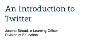 An Introduction to
Twitter
Joanna Stroud, e-Learning Officer
Division of Education
 