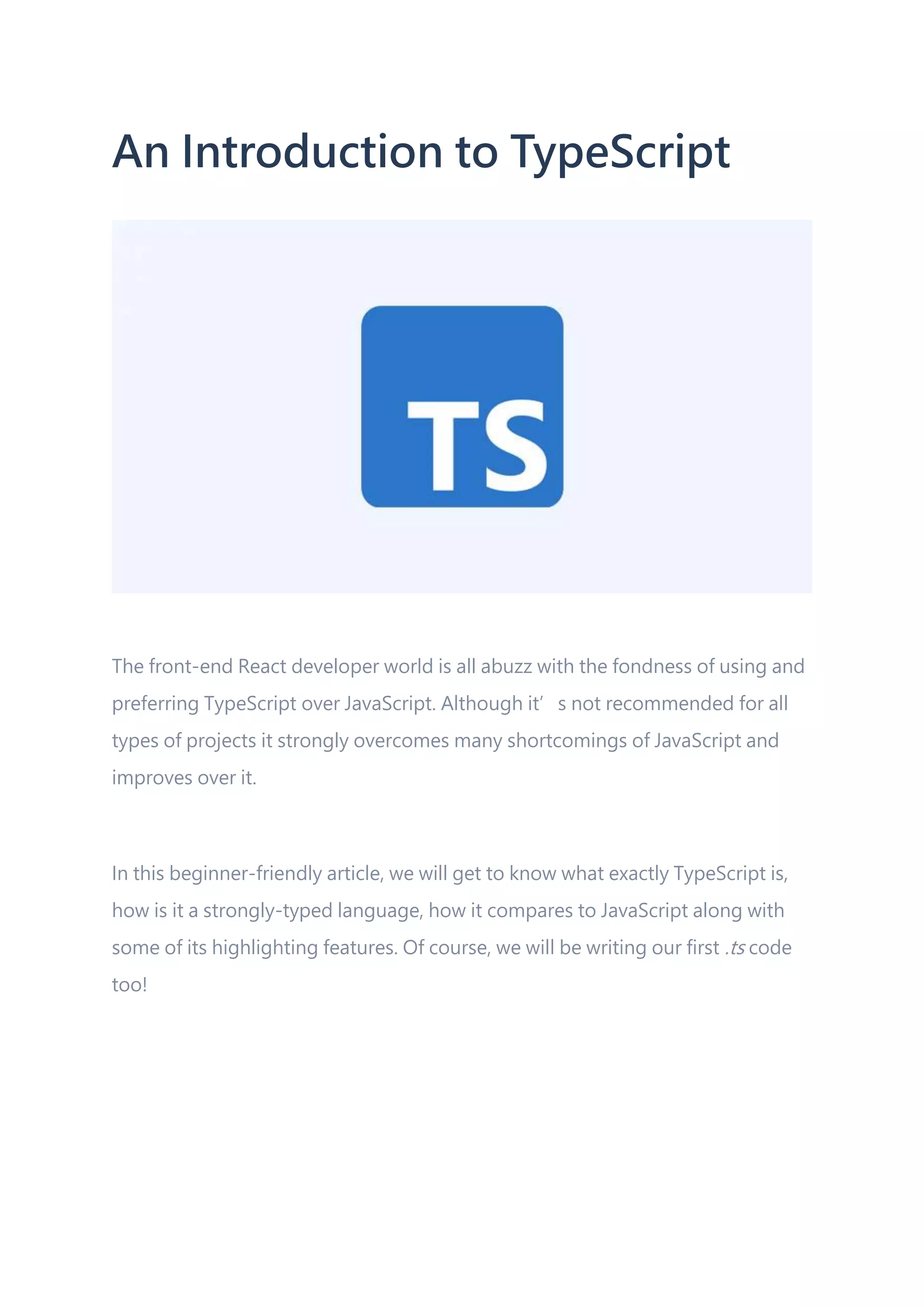 An Introduction to TypeScript The front-end React developer world is all abuzz with the fondness of using and preferring TypeScript over JavaScript. Although it’s not recommended for all types of projects it strongly overcomes many shortcomings of JavaScript and improves over it. In this beginner-friendly article, we will get to know what exactly TypeScript is, how is it a strongly-typed language, how it compares to JavaScript along with some of its highlighting features. Of course, we will be writing our first .ts code too! 