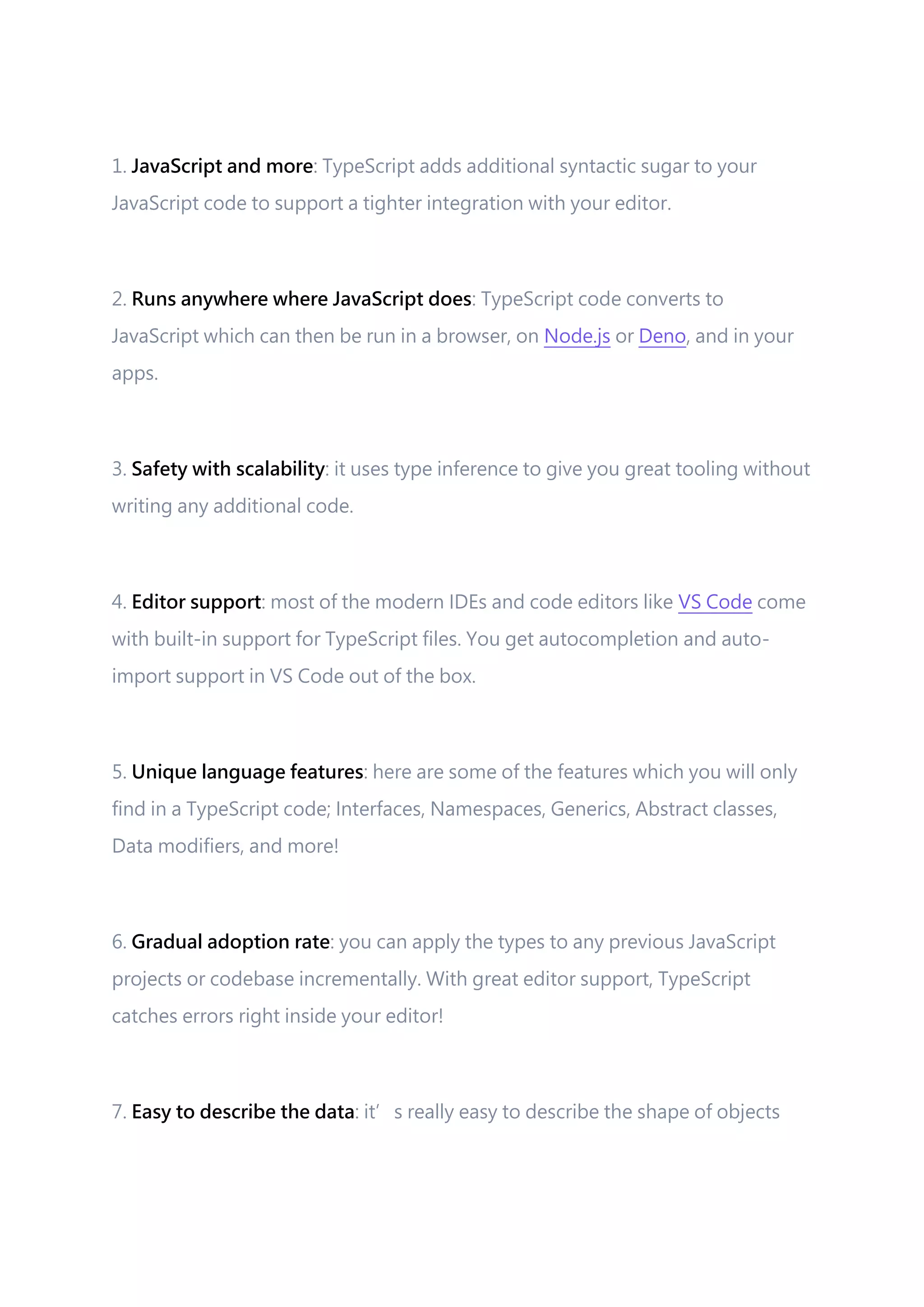 1. JavaScript and more: TypeScript adds additional syntactic sugar to your JavaScript code to support a tighter integration with your editor. 2. Runs anywhere where JavaScript does: TypeScript code converts to JavaScript which can then be run in a browser, on Node.js or Deno, and in your apps. 3. Safety with scalability: it uses type inference to give you great tooling without writing any additional code. 4. Editor support: most of the modern IDEs and code editors like VS Code come with built-in support for TypeScript files. You get autocompletion and auto- import support in VS Code out of the box. 5. Unique language features: here are some of the features which you will only find in a TypeScript code; Interfaces, Namespaces, Generics, Abstract classes, Data modifiers, and more! 6. Gradual adoption rate: you can apply the types to any previous JavaScript projects or codebase incrementally. With great editor support, TypeScript catches errors right inside your editor! 7. Easy to describe the data: it’s really easy to describe the shape of objects 