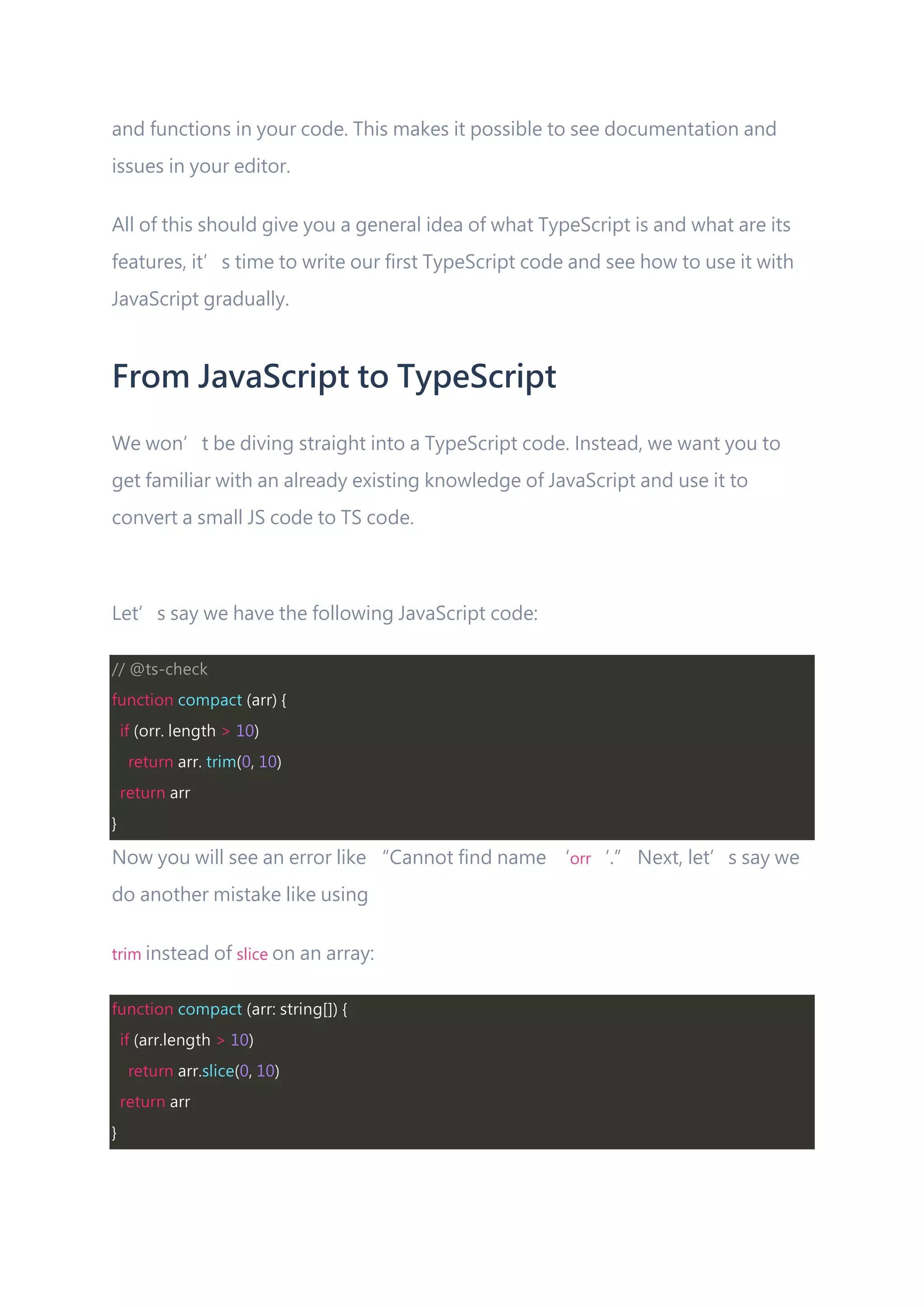 and functions in your code. This makes it possible to see documentation and issues in your editor. All of this should give you a general idea of what TypeScript is and what are its features, it’s time to write our first TypeScript code and see how to use it with JavaScript gradually. From JavaScript to TypeScript We won’t be diving straight into a TypeScript code. Instead, we want you to get familiar with an already existing knowledge of JavaScript and use it to convert a small JS code to TS code. Let’s say we have the following JavaScript code: // @ts-check function compact (arr) { if (orr. length > 10) return arr. trim(0, 10) return arr } Now you will see an error like “Cannot find name ‘orr‘.” Next, let’s say we do another mistake like using trim instead of slice on an array: function compact (arr: string[]) { if (arr.length > 10) return arr.slice(0, 10) return arr } 
