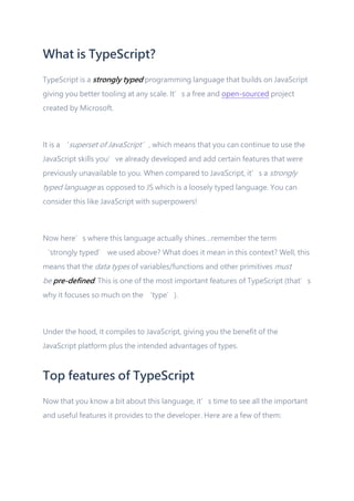 What is TypeScript?
TypeScript is a strongly typed programming language that builds on JavaScript
giving you better tooling at any scale. It’s a free and open-sourced project
created by Microsoft.
It is a ‘superset of JavaScript’, which means that you can continue to use the
JavaScript skills you’ve already developed and add certain features that were
previously unavailable to you. When compared to JavaScript, it’s a strongly
typed language as opposed to JS which is a loosely typed language. You can
consider this like JavaScript with superpowers!
Now here’s where this language actually shines…remember the term
‘strongly typed’ we used above? What does it mean in this context? Well, this
means that the data types of variables/functions and other primitives must
be pre-defined. This is one of the most important features of TypeScript (that’s
why it focuses so much on the ‘type’).
Under the hood, it compiles to JavaScript, giving you the benefit of the
JavaScript platform plus the intended advantages of types.
Top features of TypeScript
Now that you know a bit about this language, it’s time to see all the important
and useful features it provides to the developer. Here are a few of them:
 