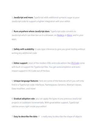1. JavaScript and more: TypeScript adds additional syntactic sugar to your
JavaScript code to support a tighter integration with your editor.
2. Runs anywhere where JavaScript does: TypeScript code converts to
JavaScript which can then be run in a browser, on Node.js or Deno, and in your
apps.
3. Safety with scalability: it uses type inference to give you great tooling without
writing any additional code.
4. Editor support: most of the modern IDEs and code editors like VS Code come
with built-in support for TypeScript files. You get autocompletion and auto-
import support in VS Code out of the box.
5. Unique language features: here are some of the features which you will only
find in a TypeScript code; Interfaces, Namespaces, Generics, Abstract classes,
Data modifiers, and more!
6. Gradual adoption rate: you can apply the types to any previous JavaScript
projects or codebase incrementally. With great editor support, TypeScript
catches errors right inside your editor!
7. Easy to describe the data: it’s really easy to describe the shape of objects
 