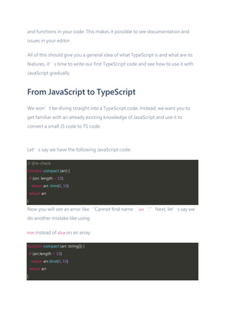 and functions in your code. This makes it possible to see documentation and
issues in your editor.
All of this should give you a general idea of what TypeScript is and what are its
features, it’s time to write our first TypeScript code and see how to use it with
JavaScript gradually.
From JavaScript to TypeScript
We won’t be diving straight into a TypeScript code. Instead, we want you to
get familiar with an already existing knowledge of JavaScript and use it to
convert a small JS code to TS code.
Let’s say we have the following JavaScript code:
// @ts-check
function compact (arr) {
if (orr. length > 10)
return arr. trim(0, 10)
return arr
}
Now you will see an error like “Cannot find name ‘orr‘.” Next, let’s say we
do another mistake like using
trim instead of slice on an array:
function compact (arr: string[]) {
if (arr.length > 10)
return arr.slice(0, 10)
return arr
}
 