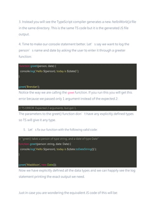 3. Instead you will see the TypeScript compiler generates a new helloWorld.js file
in the same directory. This is the same TS code but it is the generated JS file
output.
4. Time to make our console statement better. Let’s say we want to log the
person’s name and date by asking the user to enter it through a greeter
function:
function greet(person, date) {
console.log(`Hello ${person}, today is ${date}!`);
}
greet('Brendan');
Notice the way we are calling the greet function. If you run this you will get this
error because we passed only 1 argument instead of the expected 2:
// TS ERROR: Expected 2 arguments, but got 1.
The parameters to the greet() function don’t have any explicitly defined types
so TS will give it any type.
5. Let’s fix our function with the following valid code:
// "greet() takes a person of type string, and a date of type Date"
function greet(person: string, date: Date) {
console.log(`Hello ${person}, today is ${date.toDateString()}`);
}
greet('Maddison', new Date());
Now we have explicitly defined all the data types and we can happily see the log
statement printing the exact output we need.
Just in case you are wondering the equivalent JS code of this will be:
 