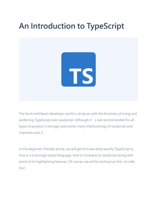 An Introduction to TypeScript
The front-end React developer world is all abuzz with the fondness of using and
preferring TypeScript over JavaScript. Although it’s not recommended for all
types of projects it strongly overcomes many shortcomings of JavaScript and
improves over it.
In this beginner-friendly article, we will get to know what exactly TypeScript is,
how is it a strongly-typed language, how it compares to JavaScript along with
some of its highlighting features. Of course, we will be writing our first .ts code
too!
 