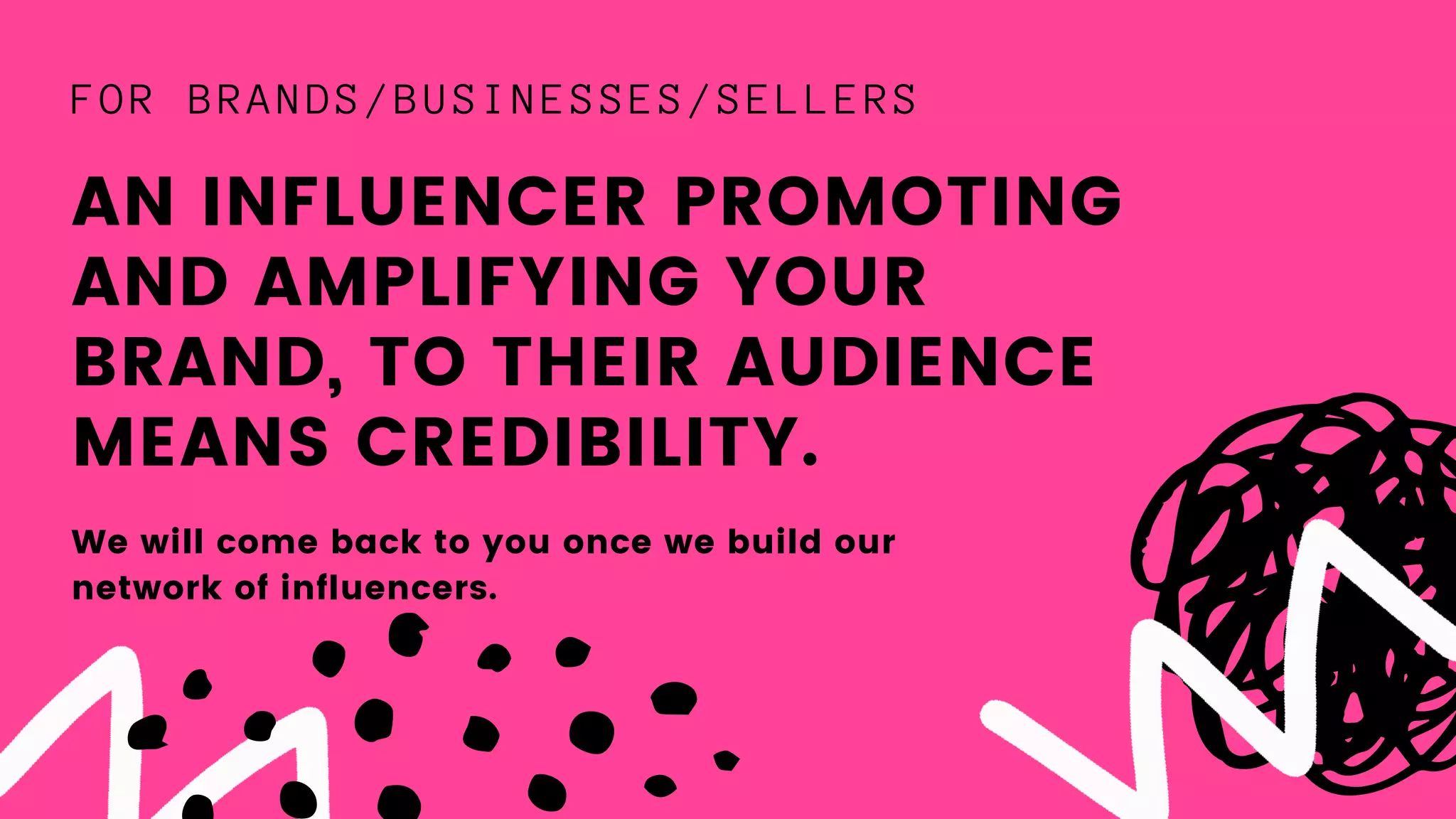 AN INFLUENCER PROMOTING
AND AMPLIFYING YOUR
BRAND, TO THEIR AUDIENCE
MEANS CREDIBILITY.
FOR BRANDS/BUSINESSES/SELLERS
We will come back to you once we build our
network of influencers.
 