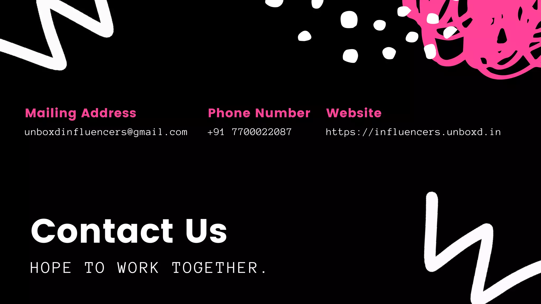 HOPE TO WORK TOGETHER.
Contact Us
unboxdinfluencers@gmail.com
Mailing Address
https://influencers.unboxd.in
Website
+91 7700022087
Phone Number
 