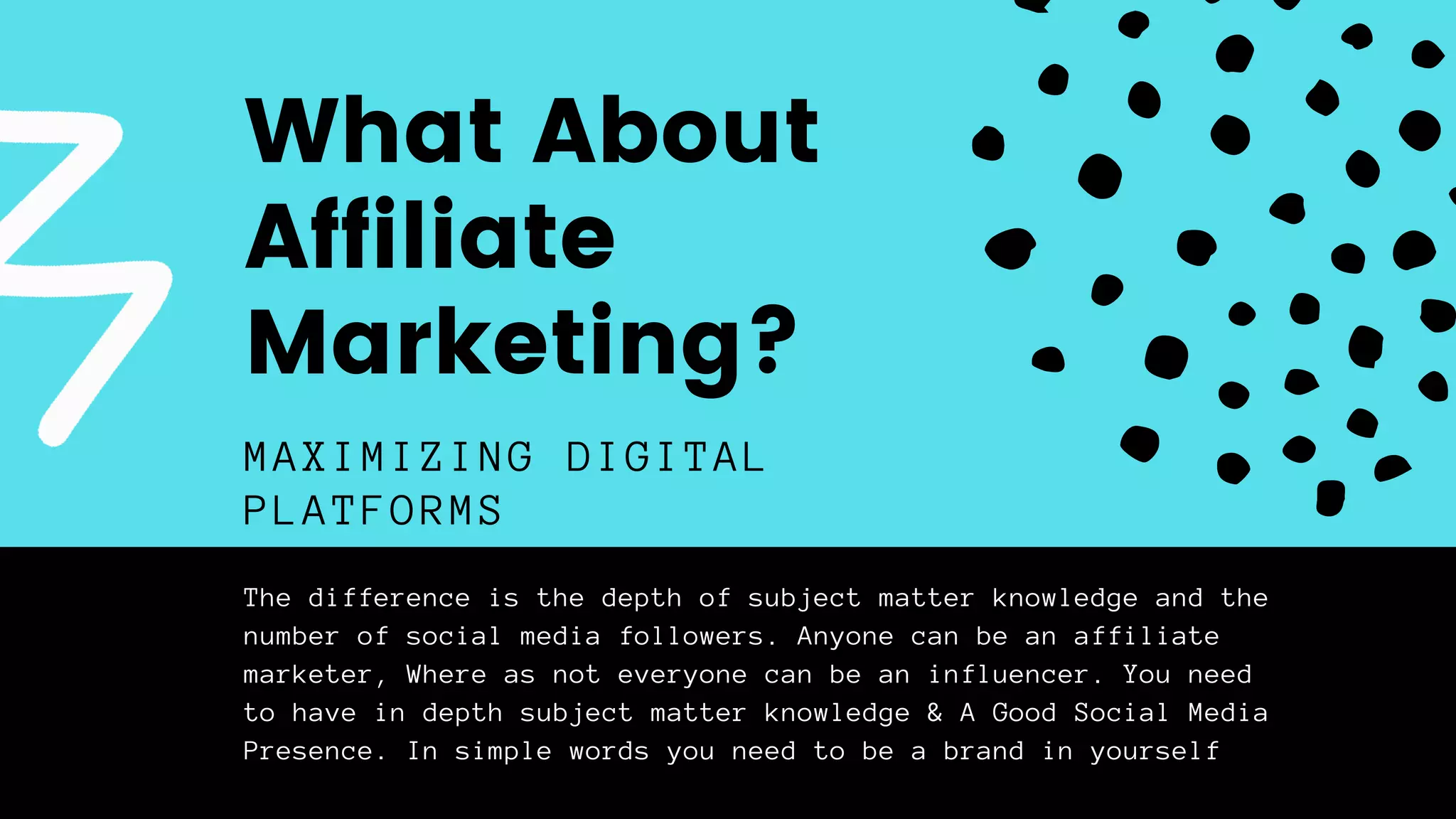 The difference is the depth of subject matter knowledge and the
number of social media followers. Anyone can be an affiliate
marketer, Where as not everyone can be an influencer. You need
to have in depth subject matter knowledge & A Good Social Media
Presence. In simple words you need to be a brand in yourself
MAXIMIZING DIGITAL
PLATFORMS
What About
Affiliate
Marketing?
 