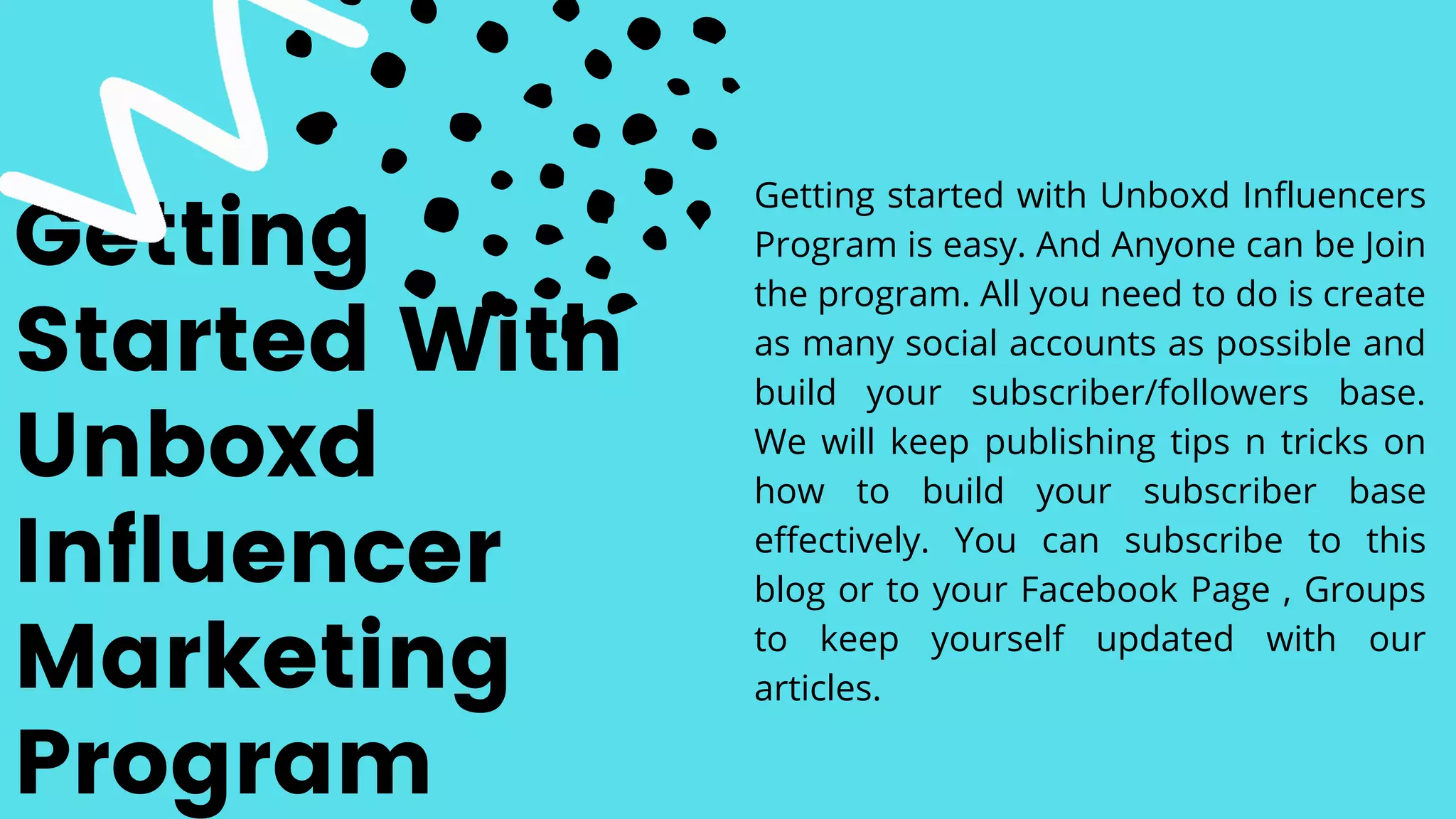 Getting
Started With
Unboxd
Influencer
Marketing
Program
Getting started with Unboxd Influencers
Program is easy. And Anyone can be Join
the program. All you need to do is create
as many social accounts as possible and
build your subscriber/followers base.
We will keep publishing tips n tricks on
how to build your subscriber base
effectively. You can subscribe to this
blog or to your Facebook Page , Groups
to keep yourself updated with our
articles.
 