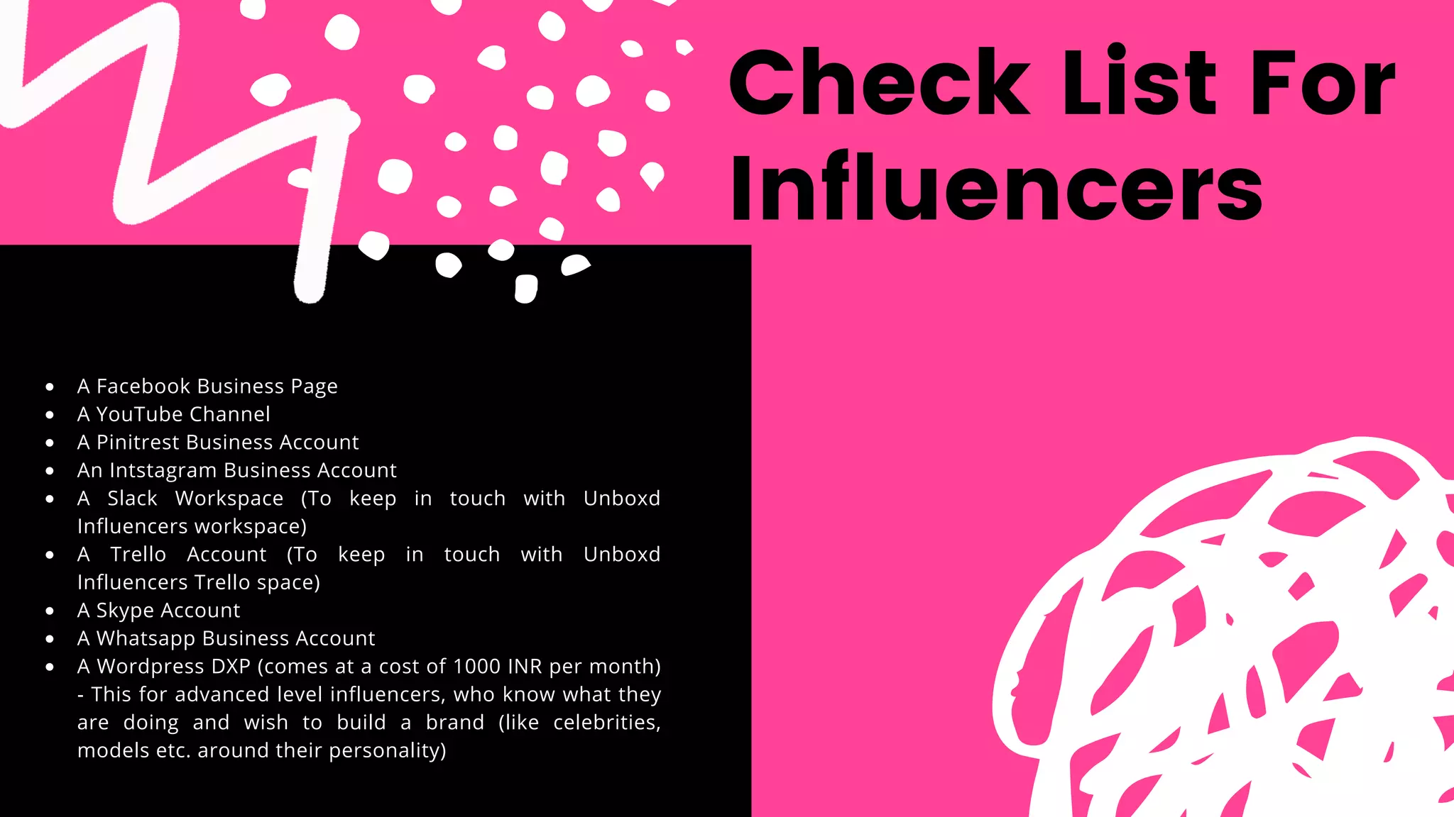 Check List For
Influencers
A Facebook Business Page
A YouTube Channel
A Pinitrest Business Account
An Intstagram Business Account
A Slack Workspace (To keep in touch with Unboxd
Influencers workspace)
A Trello Account (To keep in touch with Unboxd
Influencers Trello space)
A Skype Account
A Whatsapp Business Account
A Wordpress DXP (comes at a cost of 1000 INR per month)
- This for advanced level influencers, who know what they
are doing and wish to build a brand (like celebrities,
models etc. around their personality)
 