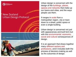 Urban design is concerned with the
design of the buildings, places,
spaces and networks that make up
our towns and cities, and the ways
people use them.
It ranges in scale from a
metropolitan region, city or town
down to a street, public space or
even a single building.
Urban design is concerned not just
with appearances and built form but
with the environmental, economic,
social and cultural consequences of
design.
It is an approach that draws together
many different sectors and
professions, and it includes both the
process of decision-making as well
as the outcomes of design.
 