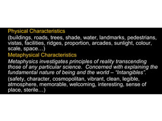 Physical Characteristics
(buildings, roads, trees, shade, water, landmarks, pedestrians,
vistas, facilities, ridges, proportion, arcades, sunlight, colour,
scale, space…)
Metaphysical Characteristics
Metaphysics investigates principles of reality transcending
those of any particular science. Concerned with explaining the
fundamental nature of being and the world – “Intangibles”.
(safety, character, cosmopolitan, vibrant, clean, legible,
atmosphere, memorable, welcoming, interesting, sense of
place, sterile…)
 