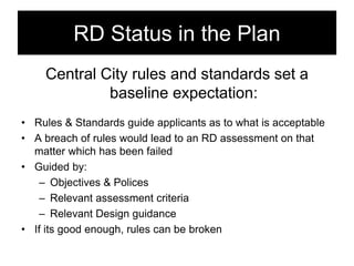 RD Status in the Plan
Central City rules and standards set a
baseline expectation:
• Rules & Standards guide applicants as to what is acceptable
• A breach of rules would lead to an RD assessment on that
matter which has been failed
• Guided by:
– Objectives & Polices
– Relevant assessment criteria
– Relevant Design guidance
• If its good enough, rules can be broken
 
