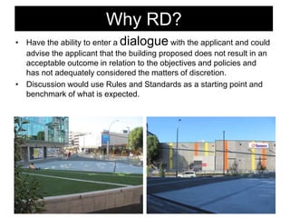 Why RD?
• Have the ability to enter a dialogue with the applicant and could
advise the applicant that the building proposed does not result in an
acceptable outcome in relation to the objectives and policies and
has not adequately considered the matters of discretion.
• Discussion would use Rules and Standards as a starting point and
benchmark of what is expected.
 