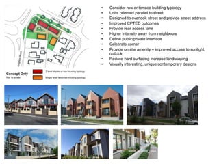 • Consider row or terrace building typology
• Units oriented parallel to street
• Designed to overlook street and provide street address
• Improved CPTED outcomes
• Provide rear access lane
• Higher intensity away from neighbours
• Define public/private interface
• Celebrate corner
• Provide on site amenity – improved access to sunlight,
outlook
• Reduce hard surfacing increase landscaping
• Visually interesting, unique contemporary designs
 