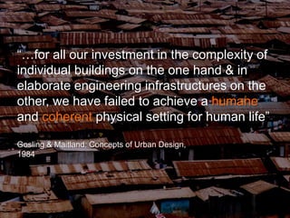 “…for all our investment in the complexity of
individual buildings on the one hand & in
elaborate engineering infrastructures on the
other, we have failed to achieve a humane
and coherent physical setting for human life”
Gosling & Maitland: Concepts of Urban Design,
1984
 