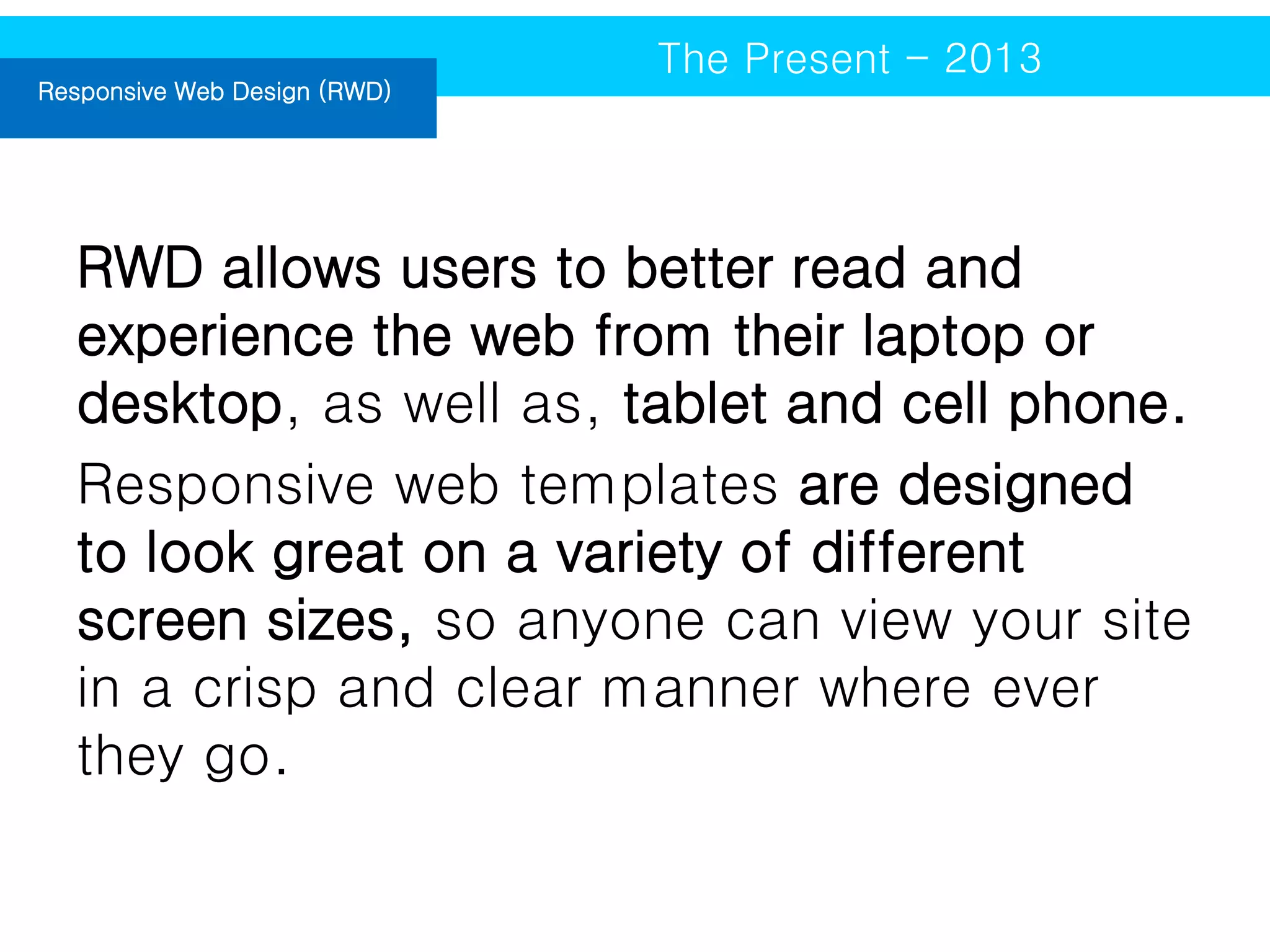 Responsive Web Design (RWD)

The Present - 2013

RWD allows users to better read and
experience the web from their laptop or
desktop, as well as, tablet and cell phone.
Responsive web templates are designed
to look great on a variety of different
screen sizes, so anyone can view your site
in a crisp and clear manner where ever
they go.

 