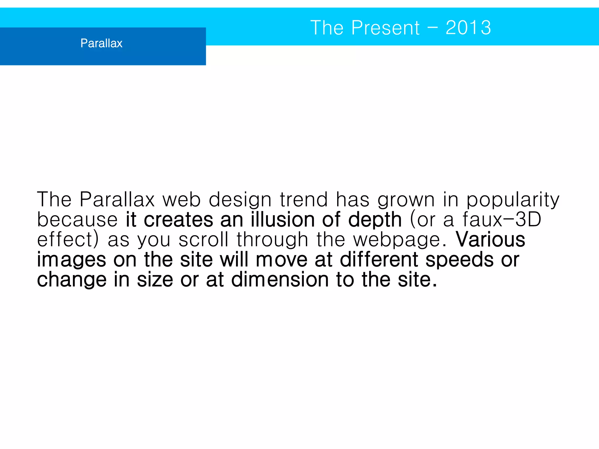 Parallax

The Present - 2013

The Parallax web design trend has grown in popularity
because it creates an illusion of depth (or a faux-3D
effect) as you scroll through the webpage. Various
images on the site will move at different speeds or
change in size or at dimension to the site.

 