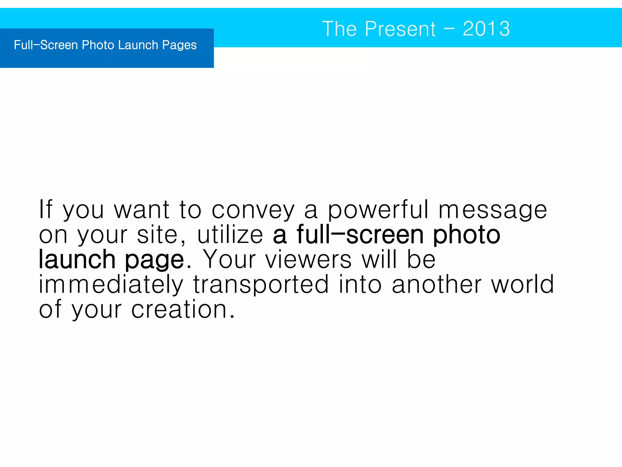 Full-Screen Photo Launch Pages

The Present - 2013

If you want to convey a powerful message
on your site, utilize a full-screen photo
launch page. Your viewers will be
immediately transported into another world
of your creation.

 