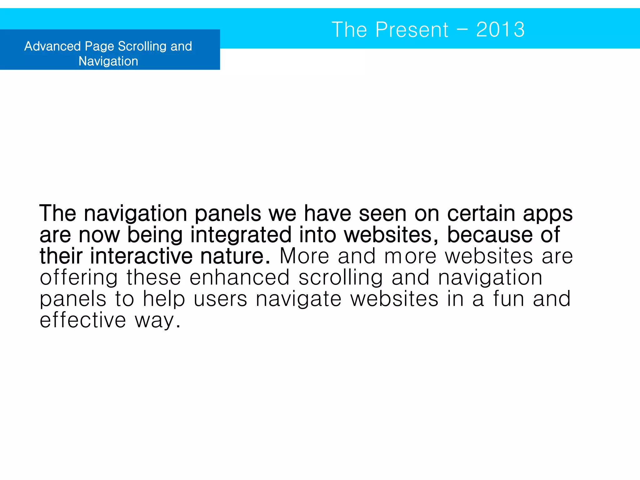 Advanced Page Scrolling and
Navigation

The Present - 2013

The navigation panels we have seen on certain apps
are now being integrated into websites, because of
their interactive nature. More and more websites are
offering these enhanced scrolling and navigation
panels to help users navigate websites in a fun and
effective way.

 