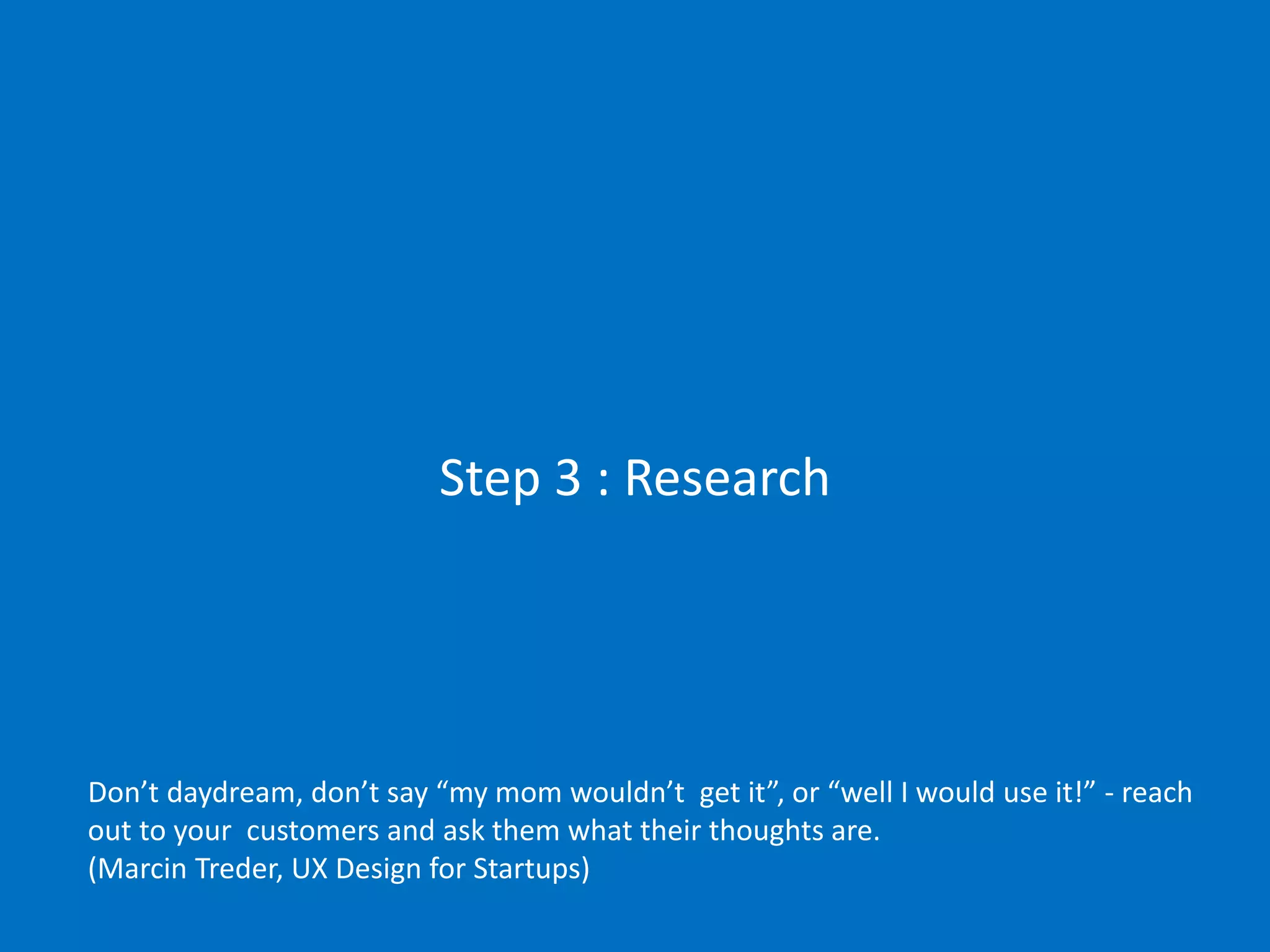 Step 3 : Research

Don’t daydream, don’t say “my mom wouldn’t get it”, or “well I would use it!” - reach
out to your customers and ask them what their thoughts are.
(Marcin Treder, UX Design for Startups)

 