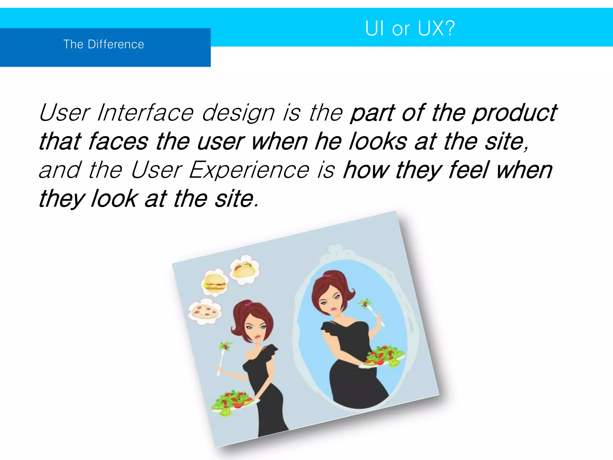 The Difference

UI or UX?

User Interface design is the part of the product
that faces the user when he looks at the site,
and the User Experience is how they feel when
they look at the site.

 
