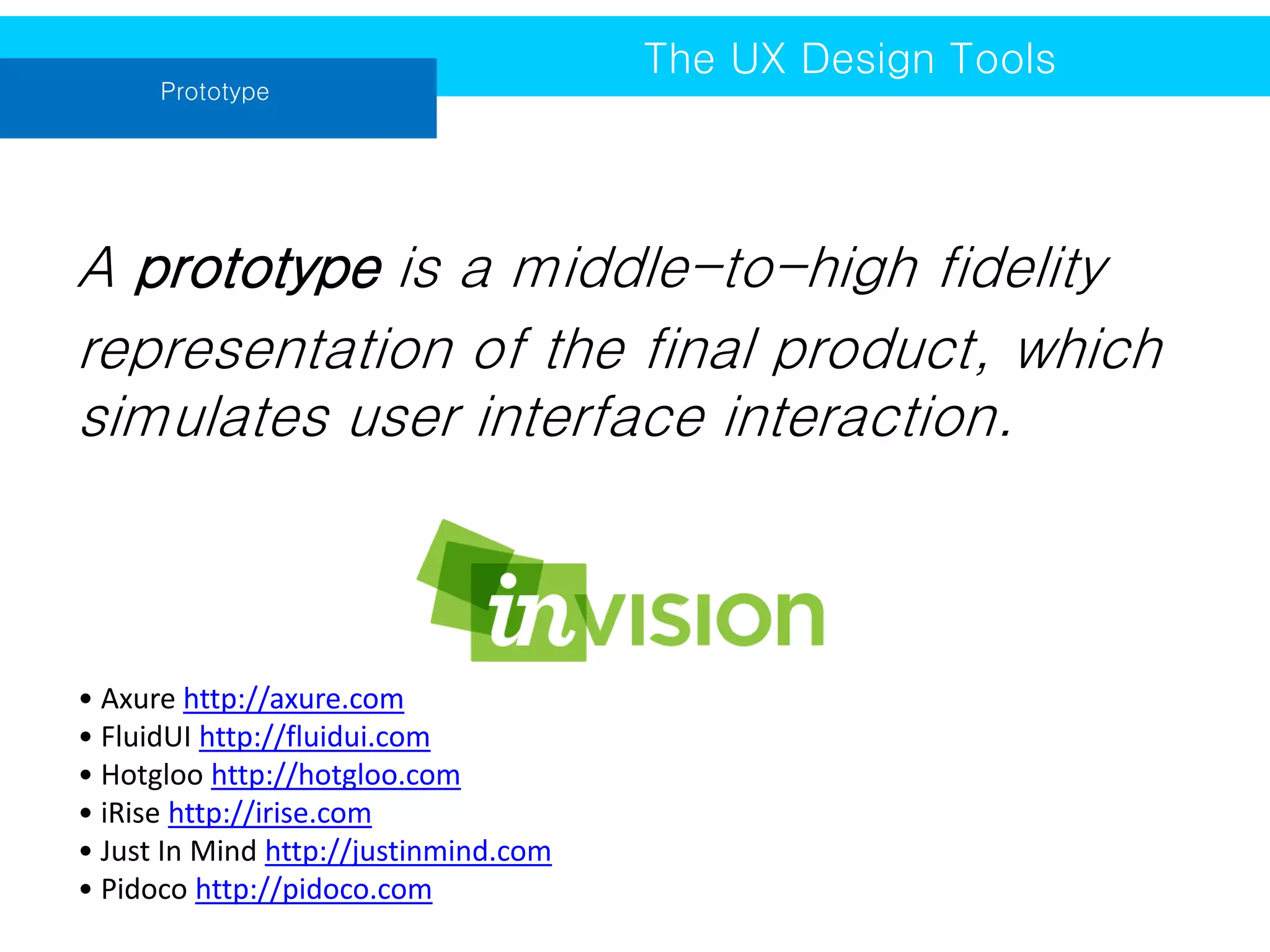 Prototype

The UX Design Tools

A prototype is a middle-to-high fidelity
representation of the final product, which
simulates user interface interaction.

• Axure http://axure.com
• FluidUI http://fluidui.com
• Hotgloo http://hotgloo.com
• iRise http://irise.com
• Just In Mind http://justinmind.com
• Pidoco http://pidoco.com

 