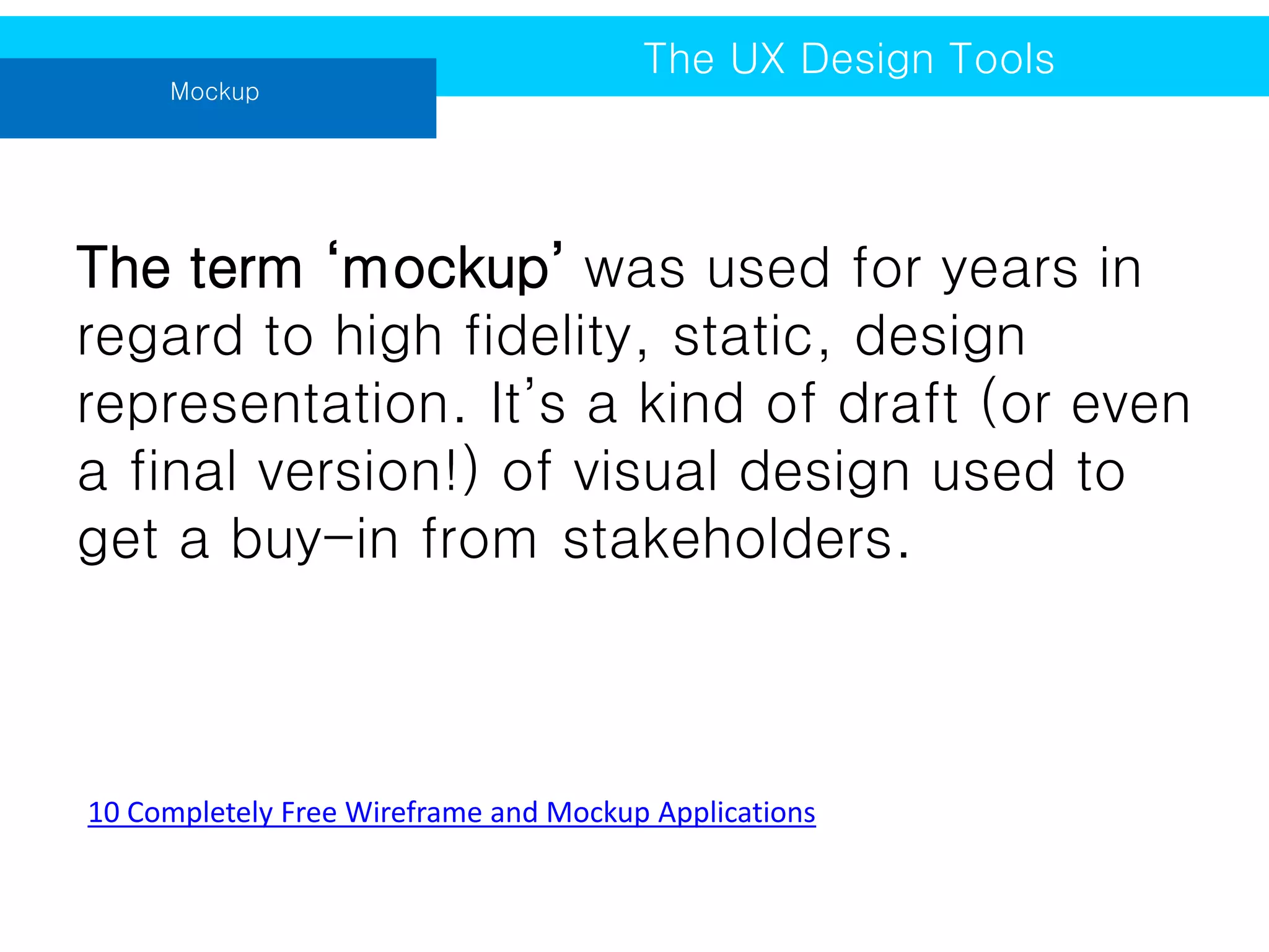 Mockup

The UX Design Tools

The term ‘mockup’ was used for years in
regard to high fidelity, static, design
representation. It’s a kind of draft (or even
a final version!) of visual design used to
get a buy-in from stakeholders.

10 Completely Free Wireframe and Mockup Applications

 