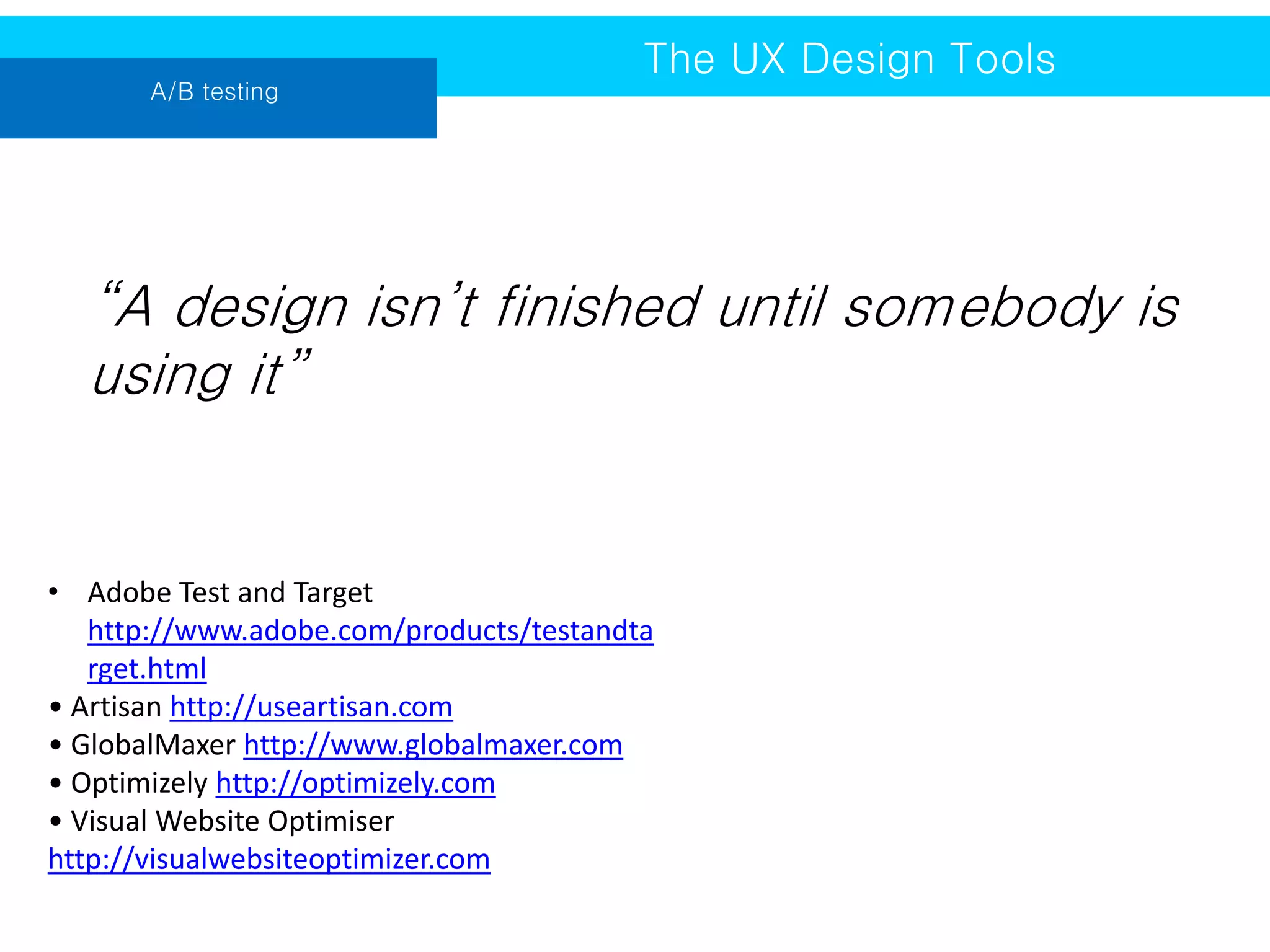A/B testing

The UX Design Tools

“A design isn’t finished until somebody is
using it”

• Adobe Test and Target
http://www.adobe.com/products/testandta
rget.html
• Artisan http://useartisan.com
• GlobalMaxer http://www.globalmaxer.com
• Optimizely http://optimizely.com
• Visual Website Optimiser
http://visualwebsiteoptimizer.com

 