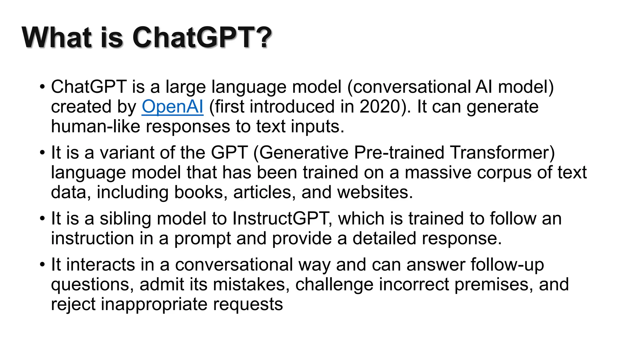 What is ChatGPT?
• ChatGPT is a large language model (conversational AI model)
created by OpenAI (first introduced in 2020). It can generate
human-like responses to text inputs.
• It is a variant of the GPT (Generative Pre-trained Transformer)
language model that has been trained on a massive corpus of text
data, including books, articles, and websites.
• It is a sibling model to InstructGPT, which is trained to follow an
instruction in a prompt and provide a detailed response.
• It interacts in a conversational way and can answer follow-up
questions, admit its mistakes, challenge incorrect premises, and
reject inappropriate requests
 