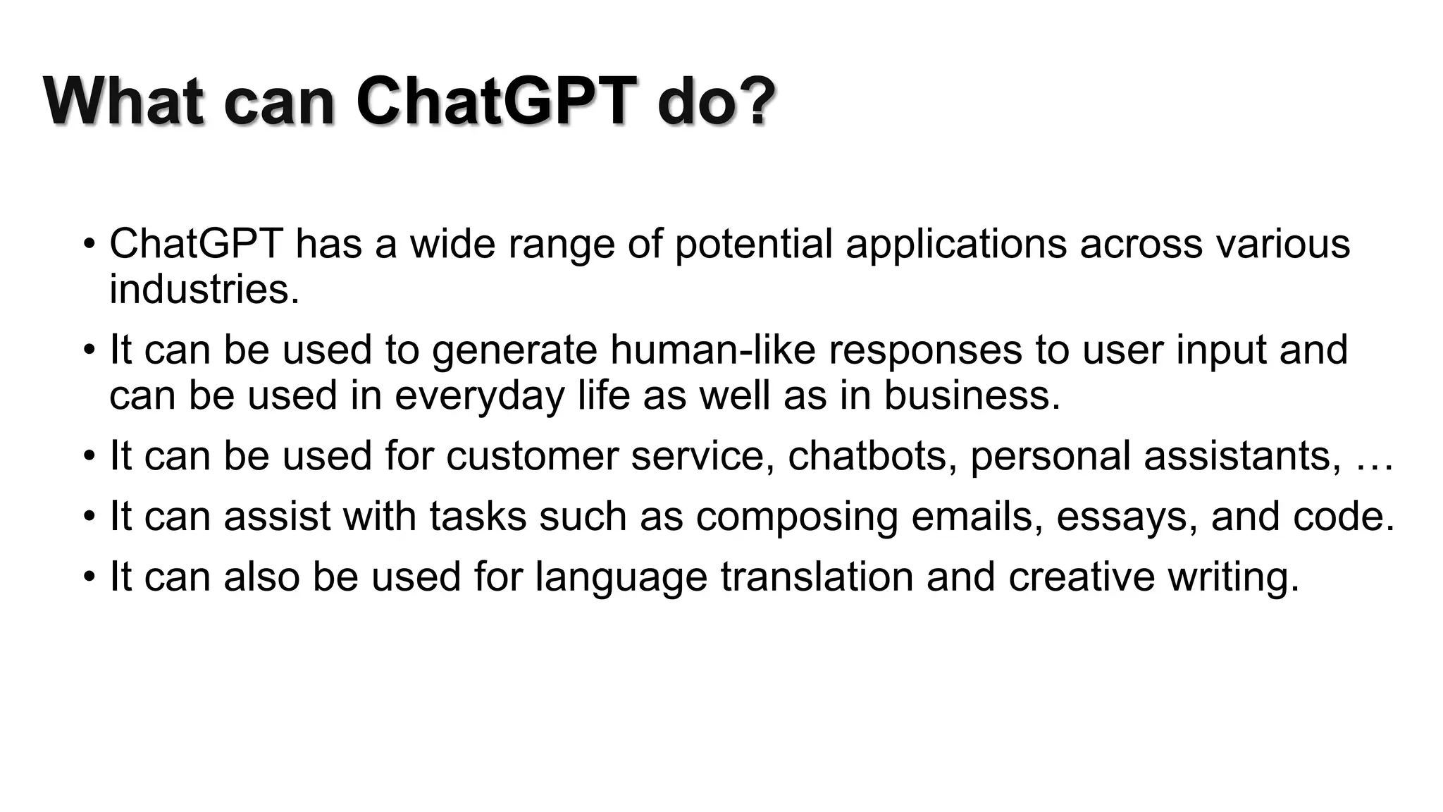 What can ChatGPT do?
• ChatGPT has a wide range of potential applications across various
industries.
• It can be used to generate human-like responses to user input and
can be used in everyday life as well as in business.
• It can be used for customer service, chatbots, personal assistants, …
• It can assist with tasks such as composing emails, essays, and code.
• It can also be used for language translation and creative writing.
 