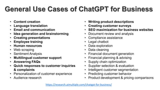 General Use Cases of ChatGPT for Business
• Content creation
• Language translation
• Email and communication
• Idea generation and brainstorming
• Creating presentations
• Employee training
• Human resources
• Web scraping
• Sentiment Analysis
• Multilingual customer support
• Answering FAQs
• Quick responses to customer inquiries
& complaints
• Personalization of customer experience
• Audience research
• Writing product descriptions
• Creating customer surveys
• SEO maximization for business websites
• Document review and analysis
• Compliance assistance
• Legal chatbot
• Data exploration
• Data cleaning
• Financial document generation
• Financial planning & advising
• Supply chain optimization
• Supplier selection & evaluation
• Intelligent customer segmentation
• Predicting customer behavior
• Product development & pricing comparisons
https://research.aimultiple.com/chatgpt-for-business/
 