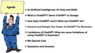  AI (Artificial Intelligence). AI Tools and Skills
 What is ChatGPT? Demo ChatGPT vs Goolge
 How does ChatGPT work? What can ChatGPT do?
 General and Sample Use Cases of ChatGPT for Business.
 Limitations of ChatGPT. What are some limitations of
using ChatGPT in business?
 MS OpenAI Cost
 Questions and Answers
 