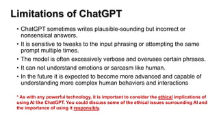 Limitations of ChatGPT
• ChatGPT sometimes writes plausible-sounding but incorrect or
nonsensical answers.
• It is sensitive to tweaks to the input phrasing or attempting the same
prompt multiple times.
• The model is often excessively verbose and overuses certain phrases.
• It can not understand emotions or sarcasm like human.
• In the future it is expected to become more advanced and capable of
understanding more complex human behaviors and interactions
* As with any powerful technology, it is important to consider the ethical implications of
using AI like ChatGPT. You could discuss some of the ethical issues surrounding AI and
the importance of using it responsibly.
 