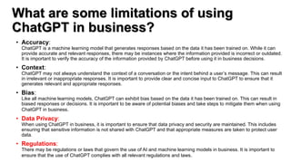 What are some limitations of using
ChatGPT in business?
• Accuracy:
ChatGPT is a machine learning model that generates responses based on the data it has been trained on. While it can
provide accurate and relevant responses, there may be instances where the information provided is incorrect or outdated.
It is important to verify the accuracy of the information provided by ChatGPT before using it in business decisions.
• Context:
ChatGPT may not always understand the context of a conversation or the intent behind a user’s message. This can result
in irrelevant or inappropriate responses. It is important to provide clear and concise input to ChatGPT to ensure that it
generates relevant and appropriate responses.
• Bias:
Like all machine learning models, ChatGPT can exhibit bias based on the data it has been trained on. This can result in
biased responses or decisions. It is important to be aware of potential biases and take steps to mitigate them when using
ChatGPT in business.
• Data Privacy:
When using ChatGPT in business, it is important to ensure that data privacy and security are maintained. This includes
ensuring that sensitive information is not shared with ChatGPT and that appropriate measures are taken to protect user
data.
• Regulations:
There may be regulations or laws that govern the use of AI and machine learning models in business. It is important to
ensure that the use of ChatGPT complies with all relevant regulations and laws.
 