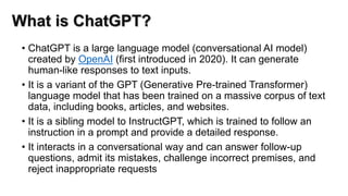 What is ChatGPT?
• ChatGPT is a large language model (conversational AI model)
created by OpenAI (first introduced in 2020). It can generate
human-like responses to text inputs.
• It is a variant of the GPT (Generative Pre-trained Transformer)
language model that has been trained on a massive corpus of text
data, including books, articles, and websites.
• It is a sibling model to InstructGPT, which is trained to follow an
instruction in a prompt and provide a detailed response.
• It interacts in a conversational way and can answer follow-up
questions, admit its mistakes, challenge incorrect premises, and
reject inappropriate requests
 