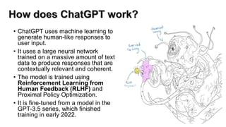 How does ChatGPT work?
• ChatGPT uses machine learning to
generate human-like responses to
user input.
• It uses a large neural network
trained on a massive amount of text
data to produce responses that are
contextually relevant and coherent.
• The model is trained using
Reinforcement Learning from
Human Feedback (RLHF) and
Proximal Policy Optimization.
• It is fine-tuned from a model in the
GPT-3.5 series, which finished
training in early 2022.
 
