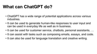 What can ChatGPT do?
• ChatGPT has a wide range of potential applications across various
industries.
• It can be used to generate human-like responses to user input and
can be used in everyday life as well as in business.
• It can be used for customer service, chatbots, personal assistants, …
• It can assist with tasks such as composing emails, essays, and code.
• It can also be used for language translation and creative writing.
 