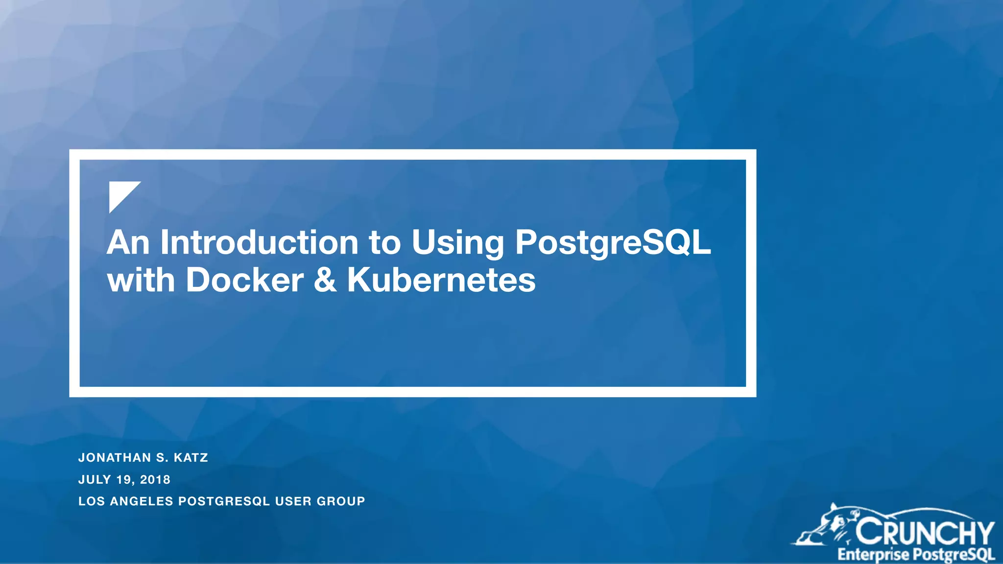 An Introduction to Using PostgreSQL with Docker & Kubernetes JONATHAN S. KATZ JULY 19, 2018 LOS ANGELES POSTGRESQL USER GROUP 