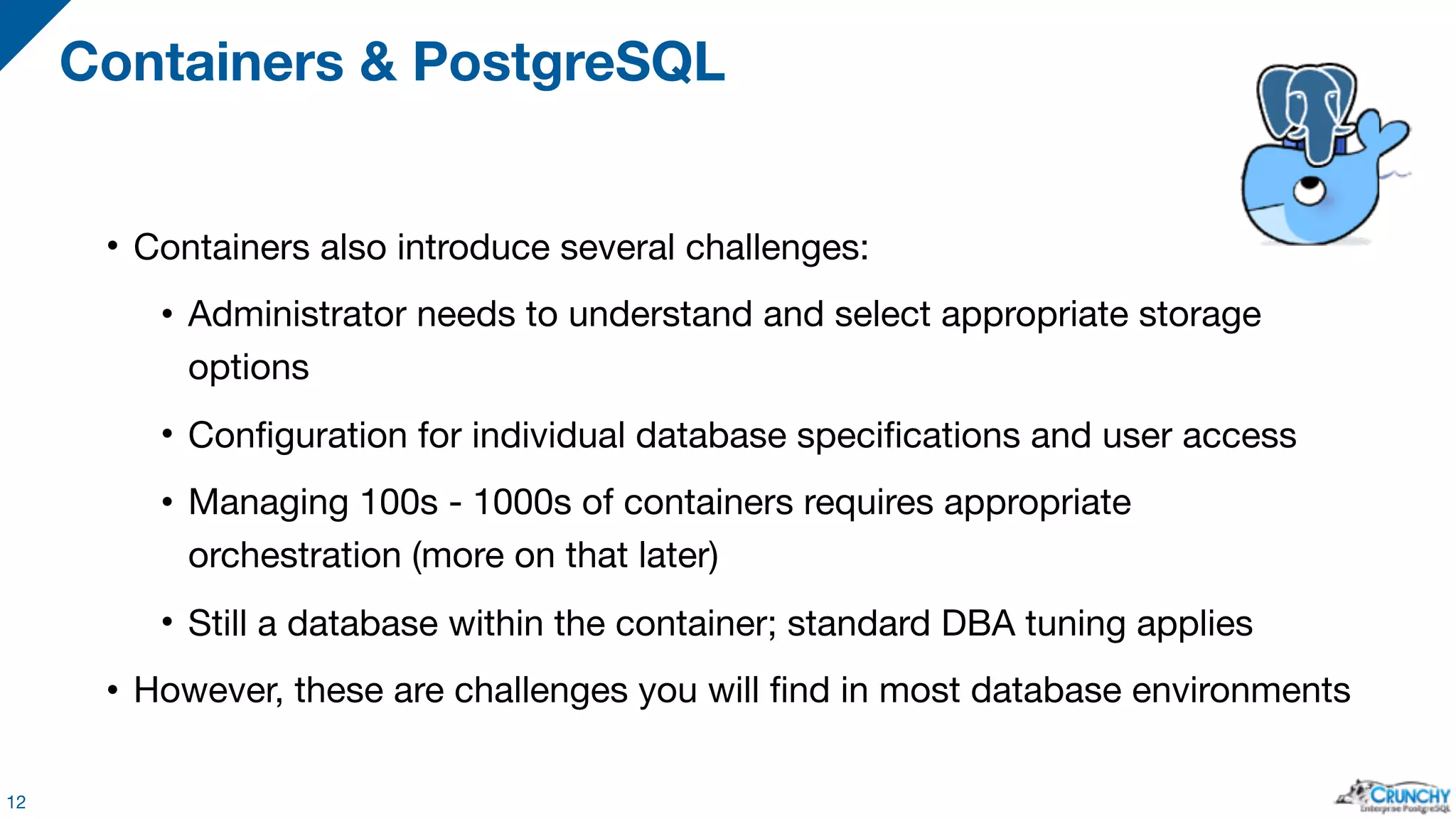• Containers also introduce several challenges: • Administrator needs to understand and select appropriate storage options • Configuration for individual database specifications and user access • Managing 100s - 1000s of containers requires appropriate orchestration (more on that later) • Still a database within the container; standard DBA tuning applies • However, these are challenges you will find in most database environments Containers & PostgreSQL 12 