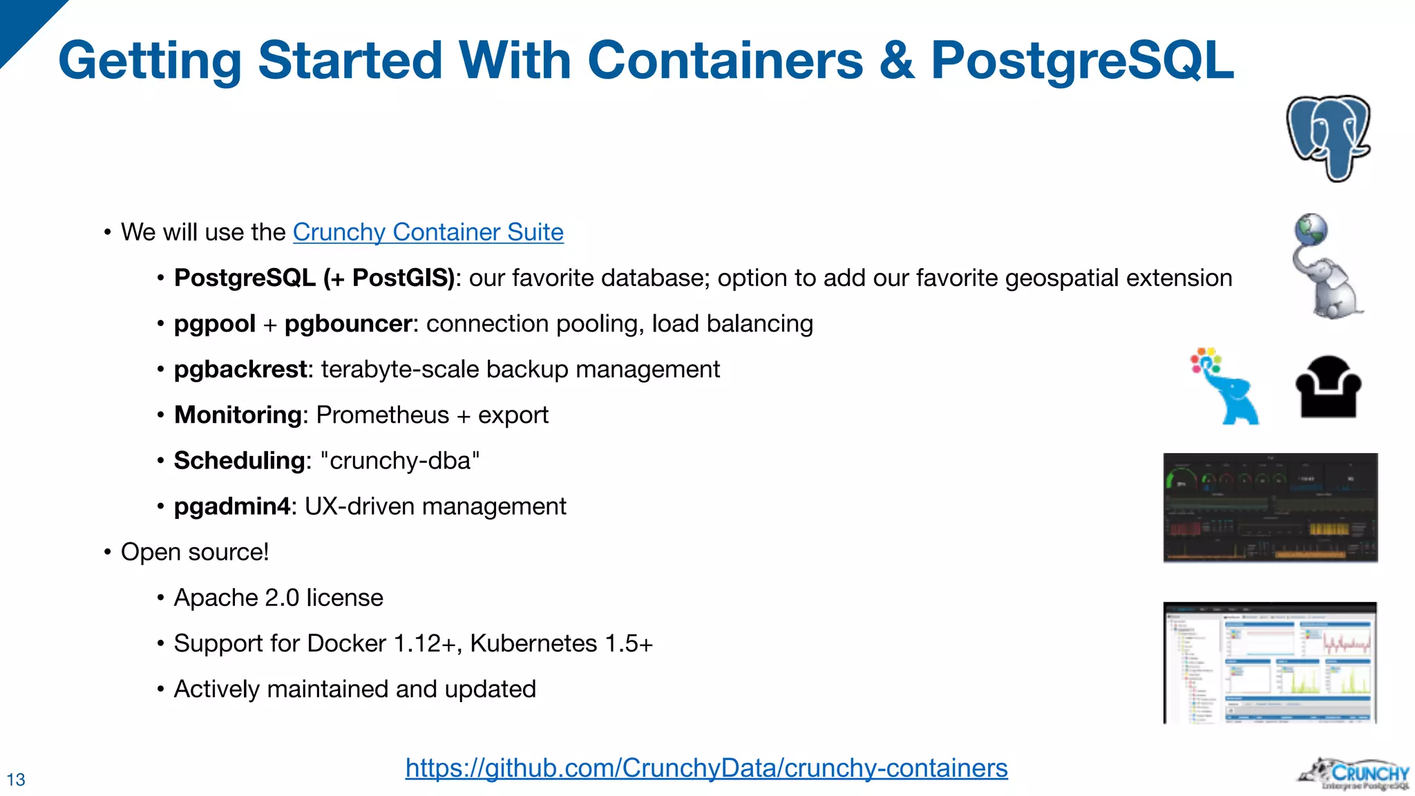 • We will use the Crunchy Container Suite • PostgreSQL (+ PostGIS): our favorite database; option to add our favorite geospatial extension • pgpool + pgbouncer: connection pooling, load balancing • pgbackrest: terabyte-scale backup management • Monitoring: Prometheus + export • Scheduling: "crunchy-dba" • pgadmin4: UX-driven management • Open source! • Apache 2.0 license • Support for Docker 1.12+, Kubernetes 1.5+ • Actively maintained and updated Getting Started With Containers & PostgreSQL 13 https://github.com/CrunchyData/crunchy-containers 